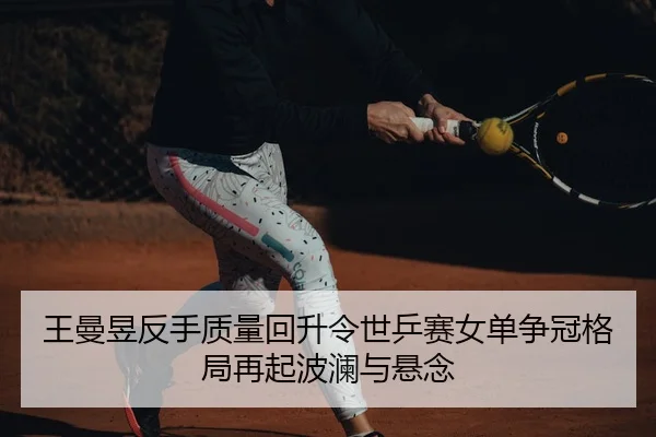 王曼昱反手质量回升令世乒赛女单争冠格局再起波澜与悬念